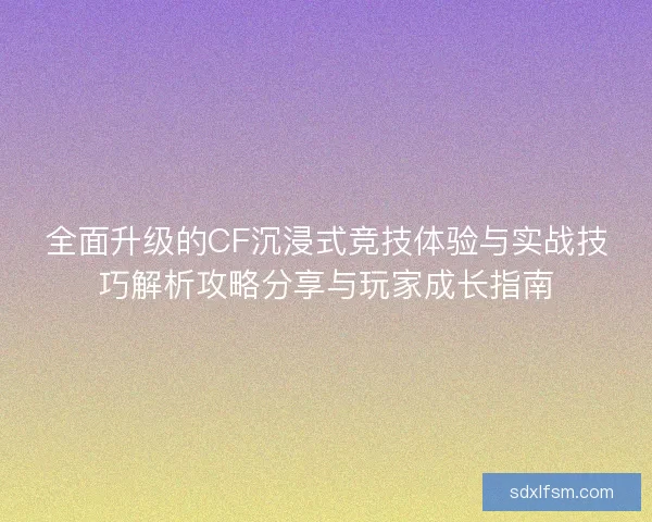 全面升级的CF沉浸式竞技体验与实战技巧解析攻略分享与玩家成长指南