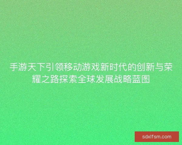 手游天下引领移动游戏新时代的创新与荣耀之路探索全球发展战略蓝图