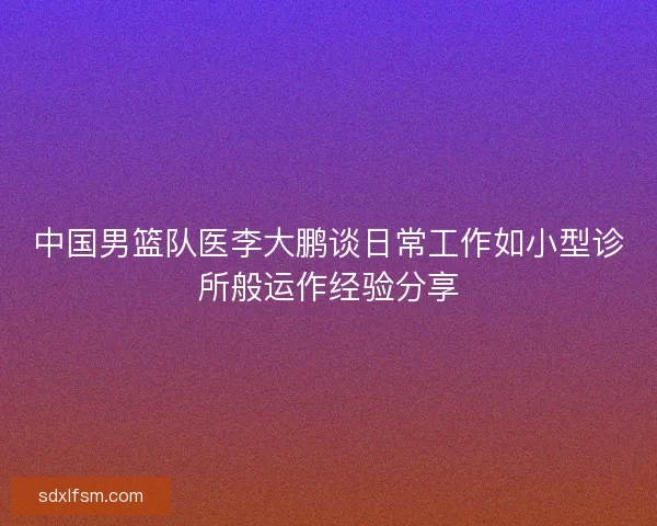 中国男篮队医李大鹏谈日常工作如小型诊所般运作经验分享