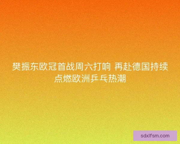 樊振东欧冠首战周六打响 再赴德国持续点燃欧洲乒乓热潮