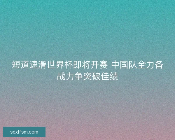 短道速滑世界杯即将开赛 中国队全力备战力争突破佳绩